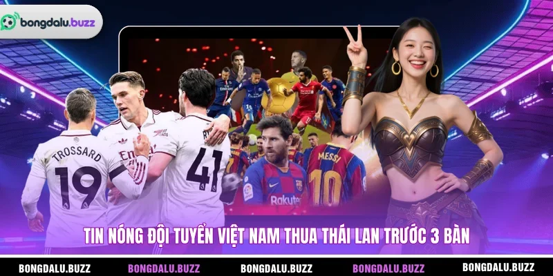 Tin nóng đội tuyển Việt Nam thua Thái Lan trước 3 bàn